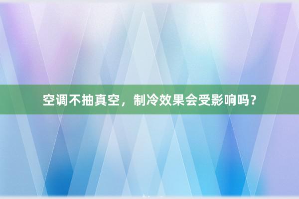 空调不抽真空，制冷效果会受影响吗？